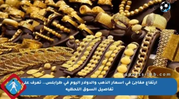 ارتفاع مفاجئ في أسعار الذهب والدولار اليوم في طرابلس.. تعرف على تفاصيل السوق اللحظية